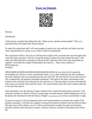Essay on Osmosis
Osmosis
Introduction
I obtained my scientific knowledge from the "AQA science: double award modular." This is an
experiment that will explore the osmosis theory
To make this experiment safe I will wear goggles to protect my eyes and also will make sure that
when using the borer to cut the potato I have a white tile underneath.
The experiment will be a fair test as I will keep the weight of the cut potato the same throughout the
water and sugar solutions. I will try to keep the potatoes surface area and volume the same. I will
make sure that both pieces of potato are placed in their solutions at the same time and pulled out
together. I will make the weight of the potatoes the same by ... Show more content on
Helpwriting.net ...
Example:
[IMAGE][IMAGE][IMAGE][IMAGE][IMAGE][IMAGE]In the root–hair cell of a plant the
surrounding soil will have a more concentrated water solution than inside the cell, thus leading to
the water solution in the soil osmosing into the root–hair cell. The cell which is next to the root hair
cell is separated by the partially permeable membrane. This leads to the more concentrated water
solution in the root hair cell osmosing into the cell next to it. This procedure of osmosis through the
cells carries on until the cells reach the xylem. The xylem finally carries the water solution upwards
to the areas that need it.
I have decided to vary the amount of sugar solution (%) in which the potato chip is placed in. I am
using this variable as I think it will give a good range of results because unlike changing the size of
the potato this should prove that the theory of higher concentration to a lower concentration is right.
To ensure accuracy I will use equipment such as the top pan balance to measure the weight of the
potatoes accurately. I will also use a pipette to measure the about of solution I put into the test tubes.
The drop sizes of the solution vary so I will try and keep them roughly the same size but there
possible could be some inaccuracy located. I will use a borer to cut parts of the potato and a white
tile
 