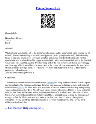 Potato Osmosis Lab
Osmosis Lab
By Anthony Grimes
3/2/17
Per 2.
Abstract
What is being tested in this lab is the properties of osmosis and its hypertonic ( water coming out of
the cell), isotonic (everything is normal), and hypotonic (water going into the cell). What is being
tested is eggs and potato slices so we can test plant and animal cells for the best results. For the
results what was predicted was The eggs (the animal cell) will lose the outer shell and in the distilled
water water will enter the egg and it will swell up and in the corn syrup water should heave the egg
and in the egg white is should stay the same. And in the potato slices with no salt in the water water
should go in and as we go from 5% to 10% to 15% more and more water should ... Show more
content on Helpwriting.net ...
And the opposed brought water in.
Conclusion
The lab was a success we were able to show that osmosis is a thing and how it works in side of plant
and animal cells, The potatoes and the egg did what was supposed to happen as more and more salt
came into the solution the more water was pulled out of the cell and reversed and they were gaining
water and adding and lose 20 to 30 g of water weight because of osmosis. If there is more salt in the
solution then there will be more and more water pulled out of it. And this was 100% true because
that is what happened during the lab. What we could have changed is pre soaking the potatoes and
the eggs before the lab because that was an error the first time. And if i were to do anything
differently i would have tried different solutions to see what would happen. And I would have
different animal and plant
... Get more on HelpWriting.net ...
 
