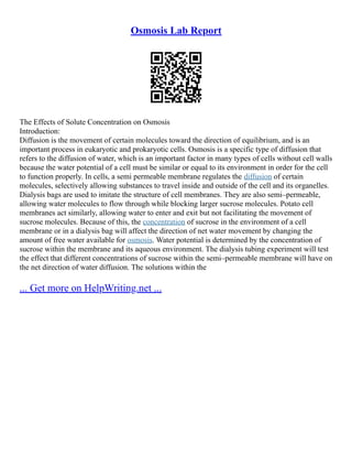 Osmosis Lab Report
The Effects of Solute Concentration on Osmosis
Introduction:
Diffusion is the movement of certain molecules toward the direction of equilibrium, and is an
important process in eukaryotic and prokaryotic cells. Osmosis is a specific type of diffusion that
refers to the diffusion of water, which is an important factor in many types of cells without cell walls
because the water potential of a cell must be similar or equal to its environment in order for the cell
to function properly. In cells, a semi permeable membrane regulates the diffusion of certain
molecules, selectively allowing substances to travel inside and outside of the cell and its organelles.
Dialysis bags are used to imitate the structure of cell membranes. They are also semi–permeable,
allowing water molecules to flow through while blocking larger sucrose molecules. Potato cell
membranes act similarly, allowing water to enter and exit but not facilitating the movement of
sucrose molecules. Because of this, the concentration of sucrose in the environment of a cell
membrane or in a dialysis bag will affect the direction of net water movement by changing the
amount of free water available for osmosis. Water potential is determined by the concentration of
sucrose within the membrane and its aqueous environment. The dialysis tubing experiment will test
the effect that different concentrations of sucrose within the semi–permeable membrane will have on
the net direction of water diffusion. The solutions within the
... Get more on HelpWriting.net ...
 
