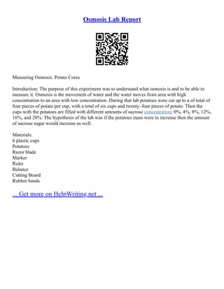 Osmosis Lab Report
Measuring Osmosis: Potato Cores
Introduction: The purpose of this experiment was to understand what osmosis is and to be able to
measure it. Osmosis is the movement of water and the water moves from area with high
concentration to an area with low concentration. During that lab potatoes were cut up to a of total of
four pieces of potato per cup, with a total of six cups and twenty–four pieces of potato. Then the
cups with the potatoes are filled with different amounts of sucrose concentration; 0%, 4%, 8%, 12%,
16%, and 20%. The hypothesis of the lab was if the potatoes mass were to increase then the amount
of sucrose sugar would increase as well.
Materials:
6 plastic cups
Potatoes
Razor blade
Marker
Ruler
Balance
Cutting Board
Rubber bands
... Get more on HelpWriting.net ...
 