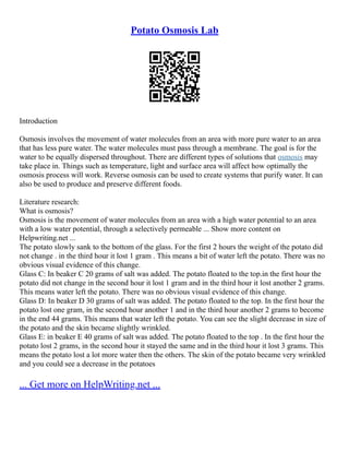 Potato Osmosis Lab
Introduction
Osmosis involves the movement of water molecules from an area with more pure water to an area
that has less pure water. The water molecules must pass through a membrane. The goal is for the
water to be equally dispersed throughout. There are different types of solutions that osmosis may
take place in. Things such as temperature, light and surface area will affect how optimally the
osmosis process will work. Reverse osmosis can be used to create systems that purify water. It can
also be used to produce and preserve different foods.
Literature research:
What is osmosis?
Osmosis is the movement of water molecules from an area with a high water potential to an area
with a low water potential, through a selectively permeable ... Show more content on
Helpwriting.net ...
The potato slowly sank to the bottom of the glass. For the first 2 hours the weight of the potato did
not change . in the third hour it lost 1 gram . This means a bit of water left the potato. There was no
obvious visual evidence of this change.
Glass C: In beaker C 20 grams of salt was added. The potato floated to the top.in the first hour the
potato did not change in the second hour it lost 1 gram and in the third hour it lost another 2 grams.
This means water left the potato. There was no obvious visual evidence of this change.
Glass D: In beaker D 30 grams of salt was added. The potato floated to the top. In the first hour the
potato lost one gram, in the second hour another 1 and in the third hour another 2 grams to become
in the end 44 grams. This means that water left the potato. You can see the slight decrease in size of
the potato and the skin became slightly wrinkled.
Glass E: in beaker E 40 grams of salt was added. The potato floated to the top . In the first hour the
potato lost 2 grams, in the second hour it stayed the same and in the third hour it lost 3 grams. This
means the potato lost a lot more water then the others. The skin of the potato became very wrinkled
and you could see a decrease in the potatoes
... Get more on HelpWriting.net ...
 