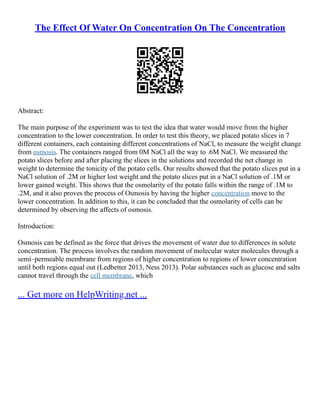 The Effect Of Water On Concentration On The Concentration
Abstract:
The main purpose of the experiment was to test the idea that water would move from the higher
concentration to the lower concentration. In order to test this theory, we placed potato slices in 7
different containers, each containing different concentrations of NaCl, to measure the weight change
from osmosis. The containers ranged from 0M NaCl all the way to .6M NaCl. We measured the
potato slices before and after placing the slices in the solutions and recorded the net change in
weight to determine the tonicity of the potato cells. Our results showed that the potato slices put in a
NaCl solution of .2M or higher lost weight and the potato slices put in a NaCl solution of .1M or
lower gained weight. This shows that the osmolarity of the potato falls within the range of .1M to
.2M, and it also proves the process of Osmosis by having the higher concentration move to the
lower concentration. In addition to this, it can be concluded that the osmolarity of cells can be
determined by observing the affects of osmosis.
Introduction:
Osmosis can be defined as the force that drives the movement of water due to differences in solute
concentration. The process involves the random movement of molecular water molecules through a
semi–permeable membrane from regions of higher concentration to regions of lower concentration
until both regions equal out (Ledbetter 2013, Ness 2013). Polar substances such as glucose and salts
cannot travel through the cell membrane, which
... Get more on HelpWriting.net ...
 