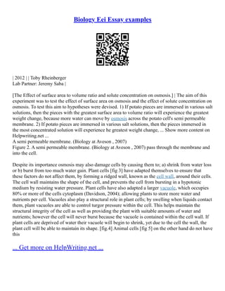 Biology Eei Essay examples
| 2012 | | Toby Rheinberger
Lab Partner: Jeremy Saba |
[The Effect of surface area to volume ratio and solute concentration on osmosis.] | The aim of this
experiment was to test the effect of surface area on osmosis and the effect of solute concentration on
osmosis. To test this aim to hypotheses were devised. 1) If potato pieces are immersed in various salt
solutions, then the pieces with the greatest surface area to volume ratio will experience the greatest
weight change, because more water can move by osmosis across the potato cell's semi permeable
membrane. 2) If potato pieces are immersed in various salt solutions, then the pieces immersed in
the most concentrated solution will experience he greatest weight change, ... Show more content on
Helpwriting.net ...
A semi permeable membrane. (Biology at Aveson , 2007)
Figure 2. A semi permeable membrane. (Biology at Aveson , 2007) pass through the membrane and
into the cell.
Despite its importance osmosis may also damage cells by causing them to; a) shrink from water loss
or b) burst from too much water gain. Plant cells [fig 3] have adapted themselves to ensure that
these factors do not affect them, by forming a ridged wall, known as the cell wall, around their cells.
The cell wall maintains the shape of the cell, and prevents the cell from bursting in a hypotonic
medium by resisting water pressure. Plant cells have also adapted a larger vacuole, which occupies
80% or more of the cells cytoplasm (Davidson, 2004); allowing plants to store more water and
nutrients per cell. Vacuoles also play a structural role in plant cells; by swelling when liquids contact
them, plant vacuoles are able to control turgor pressure within the cell. This helps maintain the
structural integrity of the cell as well as providing the plant with suitable amounts of water and
nutrients; however the cell will never burst because the vacuole is contained within the cell wall. If
plant cells are deprived of water their vacuole will begin to shrink, yet due to the cell the wall, the
plant cell will be able to maintain its shape. [fig.4] Animal cells [fig 5] on the other hand do not have
this
... Get more on HelpWriting.net ...
 