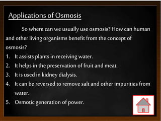 Applicationsof Osmosis
So where can we usually use osmosis?How can human
andother living organisms benefit from the concept of
osmosis?
1. It assistsplants in receiving water.
2. It helps in the preservation of fruit andmeat.
3. It is used inkidney dialysis.
4. It can be reversed to remove saltandother impurities from
water.
5. Osmotic generation of power.
 