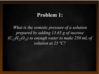 Problem 1:
What is the osmotic pressure of a solution
prepared by adding 13.65 g of sucrose
(C12H22O11) to enough water to make 250 mL of
solution at 25 °C?
 