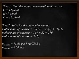 Step 1: Find the molar concentration of sucrose
C = 12g/mol
H=1 g/mol
O = 16 g/mol
Step 2: Solve for the molecular masses
molar mass of sucrose = 12(12) + 22(1) + 11(16)
molar mass of sucrose = 144 + 22 + 176
molar mass of sucrose = 342g
nsucrose = 13.65 g x 1 mol/342 g
nsucrose = 0.04 mol
 