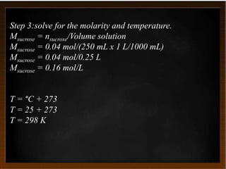 Step 3:solve for the molarity and temperature.
Msucrose = nsucrose/Volume solution
Msucrose = 0.04 mol/(250 mL x 1 L/1000 mL)
Msucrose = 0.04 mol/0.25 L
Msucrose = 0.16 mol/L
T = °C + 273
T = 25 + 273
T = 298 K
 