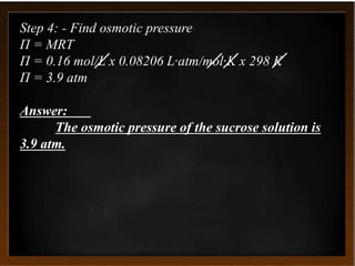 Step 4: - Find osmotic pressure
Π = MRT
Π = 0.16 mol/L x 0.08206 L·atm/mol·K x 298 K
Π = 3.9 atm
Answer:
The osmotic pressure of the sucrose solution is
3.9 atm.
 