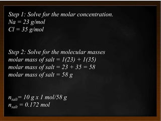 Step 1: Solve for the molar concentration.
Na = 23 g/mol
Cl = 35 g/mol
Step 2: Solve for the molecular masses
molar mass of salt = 1(23) + 1(35)
molar mass of salt = 23 + 35 = 58
molar mass of salt = 58 g
nsalt= 10 g x 1 mol/58 g
nsalt = 0.172 mol
 