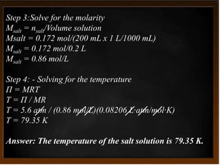 Step 3:Solve for the molarity
Msalt = nsalt/Volume solution
Msalt = 0.172 mol/(200 mL x 1 L/1000 mL)
Msalt = 0.172 mol/0.2 L
Msalt = 0.86 mol/L
Step 4: - Solving for the temperature
Π = MRT
T = Π / MR
T = 5.6 atm / (0.86 mol/L)(0.08206 L·atm/mol·K)
T = 79.35 K
Answer: The temperature of the salt solution is 79.35 K.
 