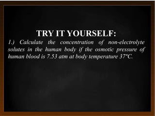 TRY IT YOURSELF:
1.) Calculate the concentration of non-electrolyte
solutes in the human body if the osmotic pressure of
human blood is 7.53 atm at body temperature 37°C.
 