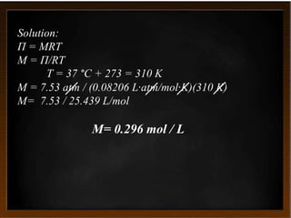 Solution:
Π = MRT
M = Π/RT
T = 37 °C + 273 = 310 K
M = 7.53 atm / (0.08206 L·atm/mol·K)(310 K)
M= 7.53 / 25.439 L/mol
M= 0.296 mol / L
 