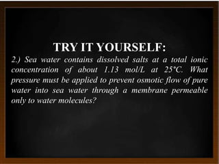 TRY IT YOURSELF:
2.) Sea water contains dissolved salts at a total ionic
concentration of about 1.13 mol/L at 25°C. What
pressure must be applied to prevent osmotic flow of pure
water into sea water through a membrane permeable
only to water molecules?
 