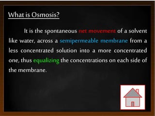 What is Osmosis?
It is the spontaneous net movement of a solvent
like water, across a semipermeable membrane from a
less concentrated solution into a more concentrated
one, thus equalizing the concentrations on each side of
themembrane.
 