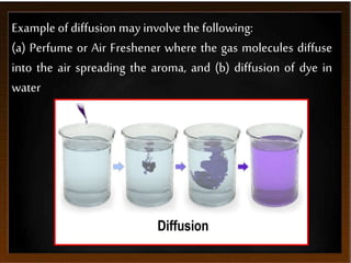 Example of diffusion may involve the following:
(a) Perfume or Air Freshener where the gas molecules diffuse
into the air spreading the aroma, and (b) diffusion of dye in
water
 