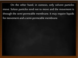 On the other hand, in osmosis, only solvent particles
move. Solute particles tend not to move and the movement is
through the semi-permeable membrane. It may require liquids
for movement and a semi-permeable membrane.
 