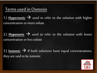 Terms usedin Osmosis
1.) Hypertonic  used to refer to the solution with higher
concentration or more solute.
2.) Hypotonic  used to refer to the solution with lower
concentration or less solute.
3.) Isotonic  If both solutions have equal concentrations,
they are saidto be isotonic.
 
