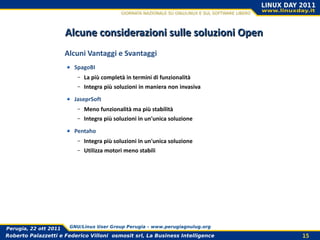 Alcune considerazioni sulle soluzioni Open
                       Alcuni Vantaggi e Svantaggi
                         SpagoBI
                          –   La più completà in termini di funzionalità
                          –   Integra più soluzioni in maniera non invasiva
                         JaseprSoft
                          –   Meno funzionalità ma più stabilità
                          –   Integra più soluzioni in un'unica soluzione
                         Pentaho
                          –   Integra più soluzioni in un'unica soluzione
                          –   Utilizza motori meno stabili




Perugia, 22 ott 2011    GNU/Linux User Group Perugia – www.perugiagnulug.org

Roberto Palazzetti e Federico Villoni osmosit srl, La Business Intelligence    15
 