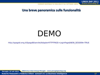 Una breve panoramica sulle funzionalità




                                         DEMO
       http://spagobi.eng.it/SpagoBI/servlet/AdapterHTTP?PAGE=LoginPage&NEW_SESSION=TRUE




Perugia, 22 ott 2011   GNU/Linux User Group Perugia – www.perugiagnulug.org

Roberto Palazzetti e Federico Villoni osmosit srl, La Business Intelligence                17
 