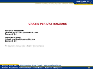 GRAZIE PER L'ATTENZIONE

   Roberto Palazzetti
   roberto.palazzetti@osmosit.com
   Osmosit Srl
   Federico Villoni
   federico.villoni@osmosit.com
   Osmosit Srl

   This document is licensed under a Creative Commons license




Perugia, 22 ott 2011      GNU/Linux User Group Perugia – www.perugiagnulug.org

Roberto Palazzetti e Federico Villoni osmosit srl, La Business Intelligence      18
 