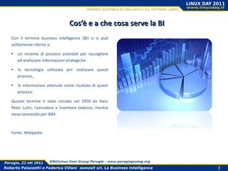 Cos’è e a che cosa serve la BI
   Con il termine business intelligence (BI) ci si può
   solitamente riferire a:

   •   un insieme di processi aziendali per raccogliere
       ed analizzare informazioni strategiche.

   •   la tecnologia utilizzata per realizzare questi
       processi,

   •   le informazioni ottenute come risultato di questi
       processi.

   Questo termine è stato coniato nel 1958 da Hans
   Peter Luhn, ricercatore e inventore tedesco, mentre
   stava lavorando per IBM.



   Fonte: Wikipedia




Perugia, 22 ott 2011    GNU/Linux User Group Perugia – www.perugiagnulug.org

Roberto Palazzetti e Federico Villoni osmosit srl, La Business Intelligence    3
 