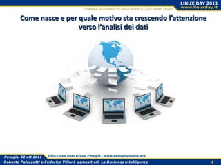 Come nasce e per quale motivo sta crescendo l’attenzione
                         verso l’analisi dei dati




Perugia, 22 ott 2011   GNU/Linux User Group Perugia – www.perugiagnulug.org

Roberto Palazzetti e Federico Villoni osmosit srl, La Business Intelligence   4
 