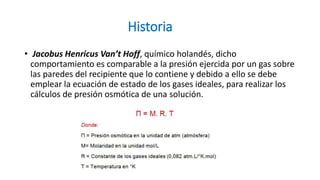 Historia
• Jacobus Henricus Van’t Hoff, químico holandés, dicho
comportamiento es comparable a la presión ejercida por un gas sobre
las paredes del recipiente que lo contiene y debido a ello se debe
emplear la ecuación de estado de los gases ideales, para realizar los
cálculos de presión osmótica de una solución.
 