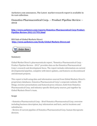 Aarkstore.com announces, The Latest market research report is available in
its vast collection:

Osmotica Pharmaceutical Corp. – Product Pipeline Review –
2012


http://www.aarkstore.com/reports/Osmotica-Pharmaceutical-Corp-Product-
Pipeline-Review-2012-217951.html


RSS link of Global Markets Direct
http://www.aarkstore.com/feeds/Global-Markets-Direct.xml




Summary

Global Market Direct’s pharmaceuticals report, “Osmotica Pharmaceutical Corp. -
Product Pipeline Review - 2012” provides data on the Osmotica Pharmaceutical
Corp.’s research and development focus. The report includes information on current
developmental pipeline, complete with latest updates, and features on discontinued
and dormant projects.

This report is built using data and information sourced from Global Markets Direct’s
proprietary databases, Osmotica Pharmaceutical Corp.’s corporate website, SEC
filings, investor presentations and featured press releases, both from Osmotica
Pharmaceutical Corp. and industry-specific third party sources, put together by
Global Markets Direct’s team.

Scope

- Osmotica Pharmaceutical Corp. - Brief Osmotica Pharmaceutical Corp. overview
including business description, key information and facts, and its locations and
subsidiaries.
- Review of current pipeline of Osmotica Pharmaceutical Corp. human therapeutic
division.
 
