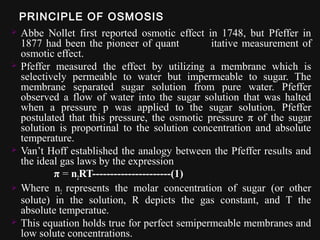 PRINCIPLE OF OSMOSIS
 Abbe Nollet first reported osmotic effect in 1748, but Pfeffer in
1877 had been the pioneer of quant itative measurement of
osmotic effect.
 Pfeffer measured the effect by utilizing a membrane which is
selectively permeable to water but impermeable to sugar. The
membrane separated sugar solution from pure water. Pfeffer
observed a flow of water into the sugar solution that was halted
when a pressure p was applied to the sugar solution. Pfeffer
postulated that this pressure, the osmotic pressure π of the sugar
solution is proportinal to the solution concentration and absolute
temperature.
 Van’t Hoff established the analogy between the Pfeffer results and
the ideal gas laws by the expression
π = n2RT----------------------(1)
 Where n2 represents the molar concentration of sugar (or other
solute) in the solution, R depicts the gas constant, and T the
absolute temperatue.
 This equation holds true for perfect semipermeable membranes and
low solute concentrations.
 