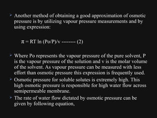  Another method of obtaining a good approximation of osmotic
pressure is by utilizing vapour pressure measurements and by
using expression:
π = RT ln (Po/P)/v -------- (2)
 Where Po represents the vapour pressure of the pure solvent, P
is the vapour pressure of the solution and v is the molar volume
of the solvent. As vapour pressure can be measured with less
effort than osmotic pressure this expression is frequently used.
 Osmotic pressure for soluble solutes is extremely high. This
high osmotic pressure is responsible for high water flow across
semipermeable membrane.
 The rate of water flow dictated by osmotic pressure can be
given by following equation,
 
