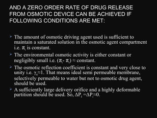 AND A ZERO ORDER RATE OF DRUG RELEASE
FROM OSMOTIC DEVICE CAN BE ACHIEVED IF
FOLLOWING CONDITIONS ARE MET:
 The amount of osmotic driving agent used is sufficient to
maintain a saturated solution in the osmotic agent compartment
i.e. πs is constant.
 The environmental osmotic activity is either constant or
negligibly small i.e. (πs- πe) ≈ constant.
 The osmotic reflection coefficient is constant and very close to
unity i.e. γm≈1. That means ideal semi permeable membrane,
selectively permeable to water but not to osmotic drug agent,
should be used.
 A sufficiently large delivery orifice and a highly deformable
partition should be used. So, ΔPd =ΔPc≈0.
 