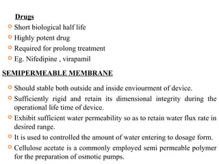 Drugs
 Short biological half life
 Highly potent drug
 Required for prolong treatment
 Eg. Nifedipine , virapamil
SEMIPERMEABLE MEMBRANE
 Should stable both outside and inside enviourment of device.
 Sufficiently rigid and retain its dimensional integrity during the
operational life time of device.
 Exhibit sufficient water permeability so as to retain water flux rate in
desired range.
 It is used to controlled the amount of water entering to dosage form.
 Cellulose acetate is a commonly employed semi permeable polymer
for the preparation of osmotic pumps.
 