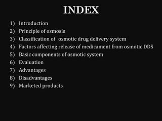 INDEX
1) Introduction
2) Principle of osmosis
3) Classification of osmotic drug delivery system
4) Factors affecting release of medicament from osmotic DDS
5) Basic components of osmotic system
6) Evaluation
7) Advantages
8) Disadvantages
9) Marketed products
 
