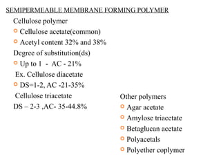 SEMIPERMEABLE MEMBRANE FORMING POLYMER
Cellulose polymer
 Cellulose acetate(common)
 Acetyl content 32% and 38%
Degree of substitution(ds)
 Up to 1 - AC - 21%
Ex. Cellulose diacetate
 DS=1-2, AC -21-35%
Cellulose triacetate
DS – 2-3 ,AC- 35-44.8%
Other polymers
 Agar acetate
 Amylose triacetate
 Betaglucan acetate
 Polyacetals
 Polyether coplymer
 