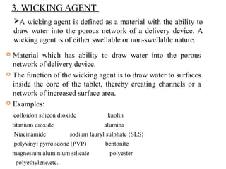 3. WICKING AGENT
 Material which has ability to draw water into the porous
network of delivery device.
 The function of the wicking agent is to draw water to surfaces
inside the core of the tablet, thereby creating channels or a
network of increased surface area.
 Examples:
colloidon silicon dioxide kaolin
titanium dioxide alumina
Niacinamide sodium lauryl sulphate (SLS)
polyvinyl pyrrolidone (PVP) bentonite
magnesium aluminium silicate polyester
polyethylene,etc.
A wicking agent is defined as a material with the ability to
draw water into the porous network of a delivery device. A
wicking agent is of either swellable or non-swellable nature.
 