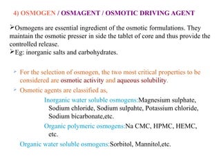 4) OSMOGEN / OSMAGENT / OSMOTIC DRIVING AGENT
 For the selection of osmogen, the two most critical properties to be
considered are osmotic activity and aqueous solubility.
 Osmotic agents are classified as,
Inorganic water soluble osmogens:Magnesium sulphate,
Sodium chloride, Sodium sulpahte, Potassium chloride,
Sodium bicarbonate,etc.
Organic polymeric osmogens:Na CMC, HPMC, HEMC,
etc.
Organic water soluble osmogens:Sorbitol, Mannitol,etc.
Osmogens are essential ingredient of the osmotic formulations. They
maintain the osmotic presser in side the tablet of core and thus provide the
controlled release.
Eg: inorganic salts and carbohydrates.
 