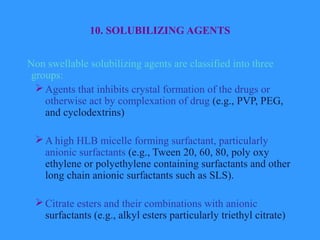 10. SOLUBILIZING AGENTS
Non swellable solubilizing agents are classified into three
groups:
Agents that inhibits crystal formation of the drugs or
otherwise act by complexation of drug (e.g., PVP, PEG,
and cyclodextrins)
A high HLB micelle forming surfactant, particularly
anionic surfactants (e.g., Tween 20, 60, 80, poly oxy
ethylene or polyethylene containing surfactants and other
long chain anionic surfactants such as SLS).
Citrate esters and their combinations with anionic
surfactants (e.g., alkyl esters particularly triethyl citrate)
 