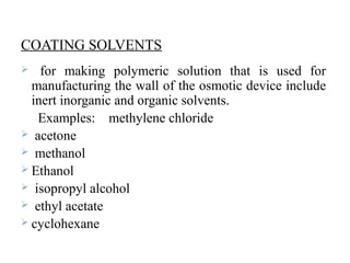 COATING SOLVENTS
 for making polymeric solution that is used for
manufacturing the wall of the osmotic device include
inert inorganic and organic solvents.
Examples: methylene chloride
 acetone
 methanol
 Ethanol
 isopropyl alcohol
 ethyl acetate
 cyclohexane
 