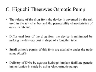 C. Higuchi Theeuwes Osmotic Pump
• The release of the drug from the device is governed by the salt
used in the salt chamber and the permeability characteristics of
outer membrane.
• Diffusional loss of the drug from the device is minimized by
making the delivery port in shape of a long thin tube.
• Small osmotic pumps of this form are available under the trade
name Alzet®.
• Delivery of DNA by agarose hydrogel implant facilitate genetic
immunization in cattle by using Alzet osmotic pumps
 