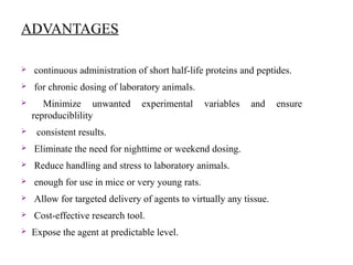 ADVANTAGES
 continuous administration of short half-life proteins and peptides.
 for chronic dosing of laboratory animals.
 Minimize unwanted experimental variables and ensure
reproduciblility
 consistent results.
 Eliminate the need for nighttime or weekend dosing.
 Reduce handling and stress to laboratory animals.
 enough for use in mice or very young rats.
 Allow for targeted delivery of agents to virtually any tissue.
 Cost-effective research tool.
 Expose the agent at predictable level.
 