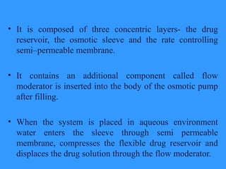 • It is composed of three concentric layers- the drug
reservoir, the osmotic sleeve and the rate controlling
semi–permeable membrane.
• It contains an additional component called flow
moderator is inserted into the body of the osmotic pump
after filling.
• When the system is placed in aqueous environment
water enters the sleeve through semi permeable
membrane, compresses the flexible drug reservoir and
displaces the drug solution through the flow moderator.
 