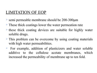 LIMITATION OF EOP
 semi permeable membrane should be 200-300μm
 These thick coatings lower the water permeation rate
 these thick coating devices are suitable for highly water
soluble drugs.
 This problem can be overcome by using coating materials
with high water permeabilities.
 For example, addition of plasticizers and water soluble
additive to the cellulose acetate membranes, which
increased the permeability of membrane up to ten fold.
 