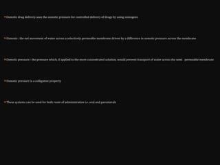  Osmotic drug delivery uses the osmotic pressure for controlled delivery of drugs by using osmogens
 Osmosis : the net movement of water across a selectively permeable membrane driven by a difference in osmotic pressure across the membrane
 Osmotic pressure : the pressure which, if applied to the more concentrated solution, would prevent transport of water across the semi permeable membrane
 Osmotic pressure is a colligative property
 These systems can be used for both route of administration i.e. oral and parenterals
 