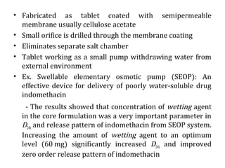 • Fabricated as tablet coated with semipermeable
membrane usually cellulose acetate
• Small orifice is drilled through the membrane coating
• Eliminates separate salt chamber
• Tablet working as a small pump withdrawing water from
external environment
• Ex. Swellable elementary osmotic pump (SEOP): An
effective device for delivery of poorly water-soluble drug
indomethacin
- The results showed that concentration of wetting agent
in the core formulation was a very important parameter in
D24h and release pattern of indomethacin from SEOP system.
Increasing the amount of wetting agent to an optimum
level (60 mg) significantly increased D24h and improved
zero order release pattern of indomethacin
 