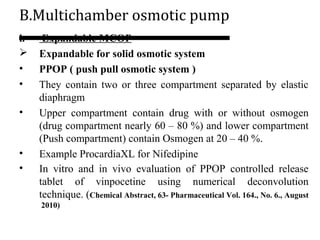 B.Multichamber osmotic pump
i. Expandable MCOP
 Expandable for solid osmotic system
• PPOP ( push pull osmotic system )
• They contain two or three compartment separated by elastic
diaphragm
• Upper compartment contain drug with or without osmogen
(drug compartment nearly 60 – 80 %) and lower compartment
(Push compartment) contain Osmogen at 20 – 40 %.
• Example ProcardiaXL for Nifedipine
• In vitro and in vivo evaluation of PPOP controlled release
tablet of vinpocetine using numerical deconvolution
technique. (Chemical Abstract, 63- Pharmaceutical Vol. 164., No. 6., August
2010)
 