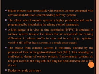Higher release rates are possible with osmotic systems compared with
conventional diffusion-controlled drug delivery systems.
The release rate of osmotic systems is highly predictable and can be
programmed by modulating the release control parameters.
A high degree of in vivo–in vitro correlation (IVIVC) is obtained in
osmotic systems because the factors that are responsible for causing
differences in release profile in vitro and in vivo (e.g., agitation,
variable pH) affect these systems to a much lesser extent.
The release from osmotic systems is minimally affected by the
presence of food in the gastrointestinal tract (GIT). This advantage is
attributed to design of osmotic systems. Environmental contents do
not gain access to the drug until the drug has been delivered out of the
device.
Production scale up is easy.
 