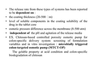 • The release rate from these types of systems has been reported
to be dependent on :
• the coating thickness (20-500 𝜇m)
• level of soluble components in the coating solubility of the
drug in the tablet core
• osmotic pressure difference across the membrane (8-500 atm)
• independent of the pH and agitation of the release media
• EX. Chitosan-based controlled porosity osmotic pump for
colon-specific delivery system: screening of formulation
variables and in vitro investigation : microbially triggered
colon-targeted osmotic pump (MTCT-OP)
The gelable property at acid condition and colon-specific
biodegradation of chitosan
 