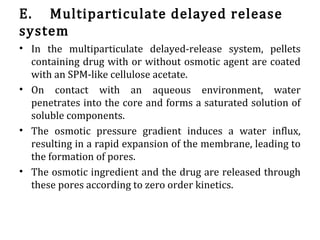 E. Multiparticulate delayed release
system
• In the multiparticulate delayed-release system, pellets
containing drug with or without osmotic agent are coated
with an SPM-like cellulose acetate.
• On contact with an aqueous environment, water
penetrates into the core and forms a saturated solution of
soluble components.
• The osmotic pressure gradient induces a water influx,
resulting in a rapid expansion of the membrane, leading to
the formation of pores.
• The osmotic ingredient and the drug are released through
these pores according to zero order kinetics.
 