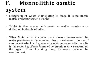 F. Monnolithic osmtic
system
• Dispersion of water soluble drug is made in a polymeric
matrix and compressed as tablet.
• Tablet is then coated with semi permeable membrane or
drilled on both side of tablet.
• When MOS comes in contact with aqueous environment, the
water penetrates in the core and forms a saturated solution of
component which will generate osmotic pressure which results
in the rupturing of membrane of polymeric matrix surrounding
the agent. Thus liberating drug to move outside the
environment.
 