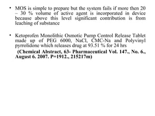 • MOS is simple to prepare but the system fails if more then 20
– 30 % volume of active agent is incorporated in device
because above this level significant contribution is from
leaching of substance
• Ketoprofen Monolithic Osmotic Pump Control Release Tablet
made up of PEG 6000, NaCl, CMC-Na and Polyvinyl
pyrrolidone which releases drug at 93.51 % for 24 hrs
(Chemical Abstract, 63- Pharmaceutical Vol. 147., No. 6.,
August 6. 2007. P=1912., 215217m)
 